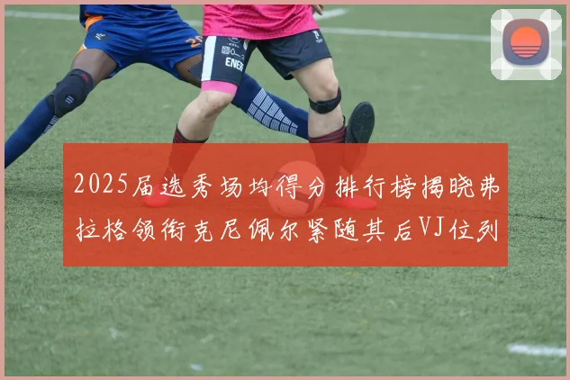 2025届选秀场均得分排行榜揭晓弗拉格领衔克尼佩尔紧随其后VJ位列第三贝利名列第五