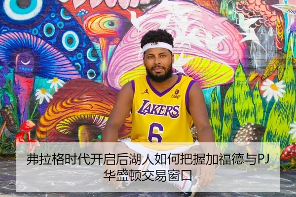 弗拉格时代开启后湖人如何把握加福德与PJ华盛顿交易窗口